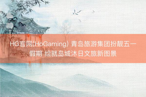 HG官网(HoGaming) 青岛旅游集团扮靓五一假期 绘就岛城沐日文旅新图景