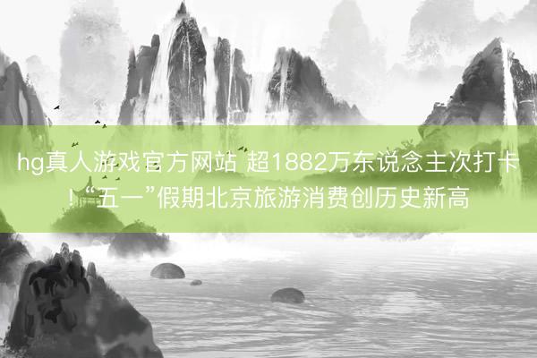 hg真人游戏官方网站 超1882万东说念主次打卡! “五一”假期北京旅游消费创历史新高