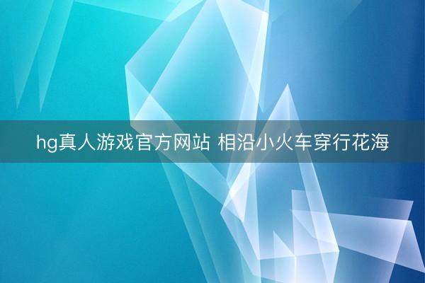 hg真人游戏官方网站 相沿小火车穿行花海