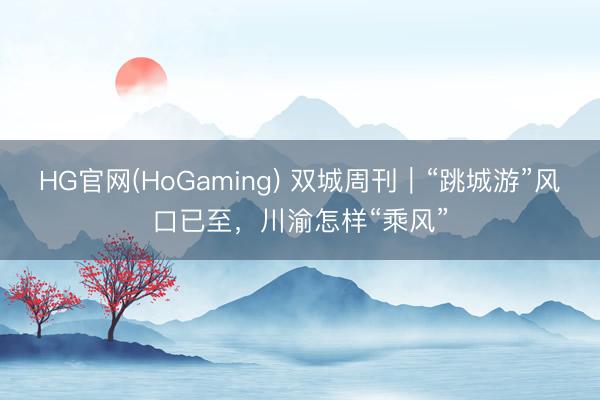 HG官网(HoGaming) 双城周刊｜“跳城游”风口已至，川渝怎样“乘风”