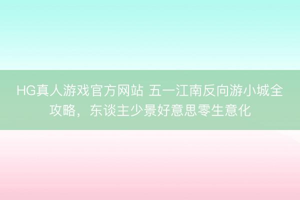 HG真人游戏官方网站 五一江南反向游小城全攻略，东谈主少景好意思零生意化