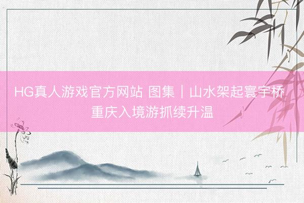 HG真人游戏官方网站 图集｜山水架起寰宇桥 重庆入境游抓续升温