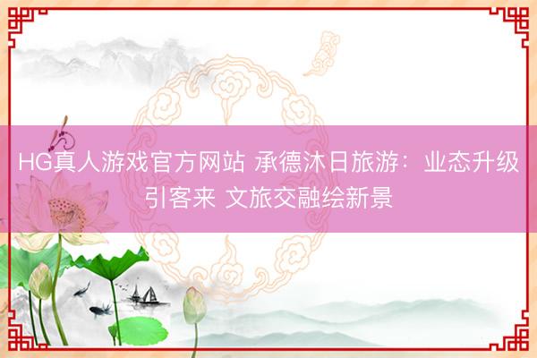 HG真人游戏官方网站 承德沐日旅游：业态升级引客来 文旅交融绘新景