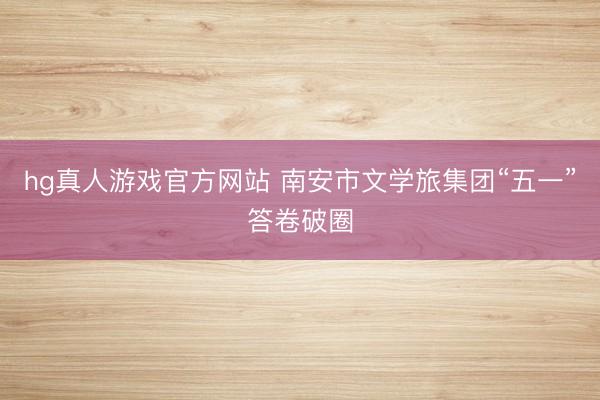 hg真人游戏官方网站 南安市文学旅集团“五一”答卷破圈