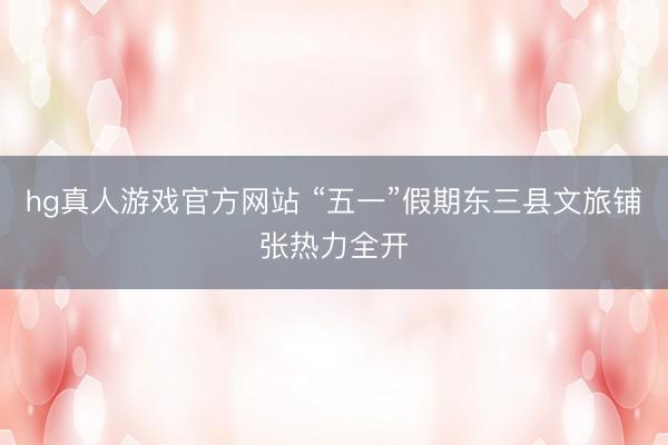 hg真人游戏官方网站 “五一”假期东三县文旅铺张热力全开