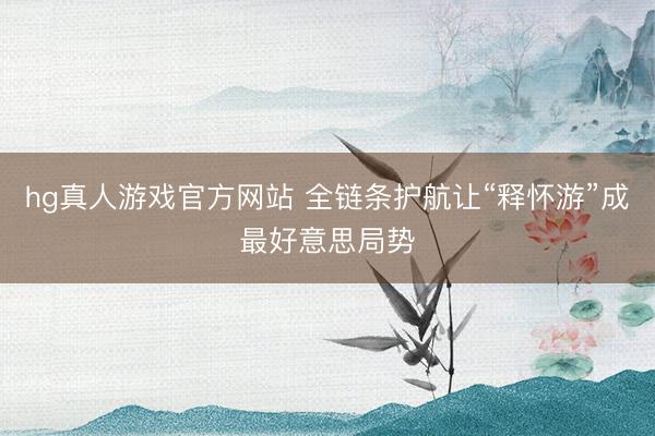 hg真人游戏官方网站 全链条护航让“释怀游”成最好意思局势