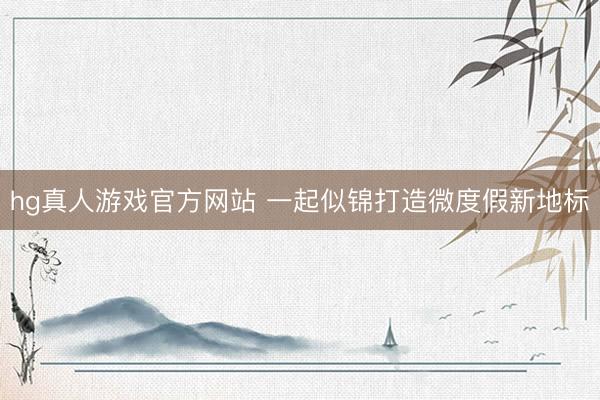hg真人游戏官方网站 一起似锦打造微度假新地标