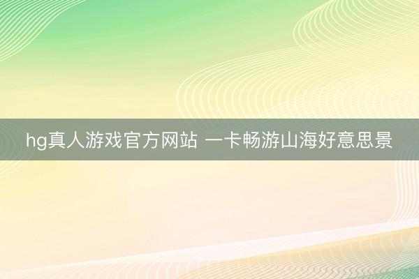 hg真人游戏官方网站 一卡畅游山海好意思景