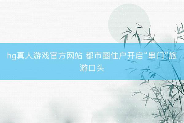 hg真人游戏官方网站 都市圈住户开启“串门”旅游口头