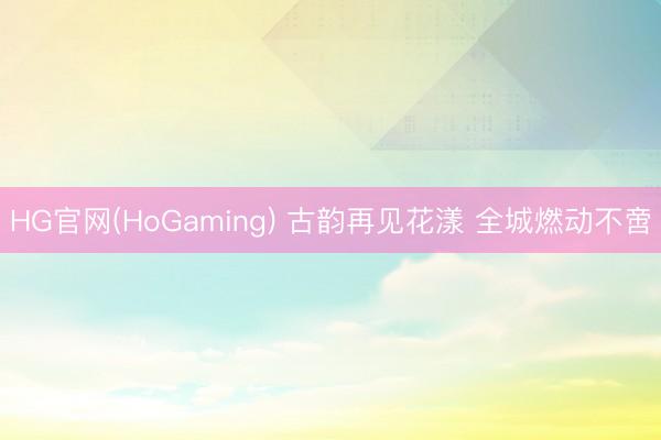 HG官网(HoGaming) 古韵再见花漾 全城燃动不啻