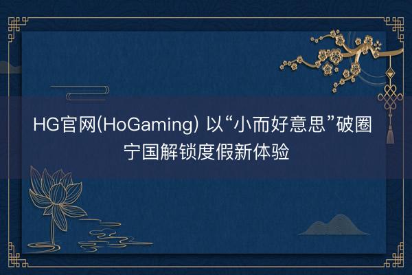 HG官网(HoGaming) 以“小而好意思”破圈 宁国解锁度假新体验