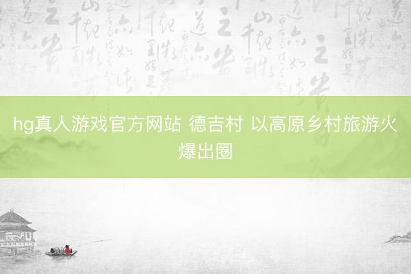 hg真人游戏官方网站 德吉村 以高原乡村旅游火爆出圈