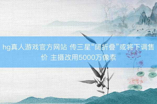 hg真人游戏官方网站 传三星“阔折叠”或将下调售价 主摄改用5000万像素