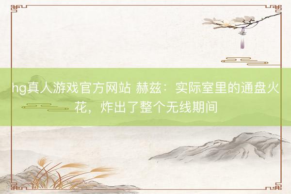 hg真人游戏官方网站 赫兹：实际室里的通盘火花，炸出了整个无线期间