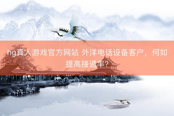 hg真人游戏官方网站 外洋电话设备客户，何如提高接通率？