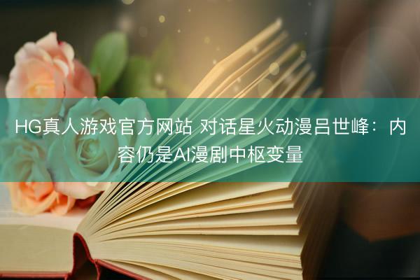 HG真人游戏官方网站 对话星火动漫吕世峰：内容仍是AI漫剧中枢变量