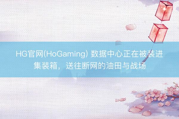 HG官网(HoGaming) 数据中心正在被装进集装箱，送往断网的油田与战场