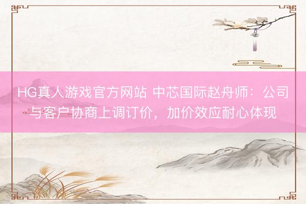 HG真人游戏官方网站 中芯国际赵舟师：公司与客户协商上调订价，加价效应耐心体现