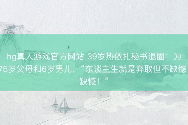 hg真人游戏官方网站 39岁热依扎秘书退圈：为了75岁父母和6岁男儿，“东谈主生就是弃取但不缺憾！”