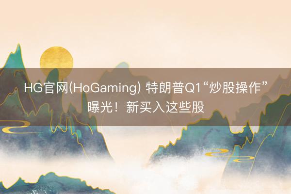 HG官网(HoGaming) 特朗普Q1“炒股操作”曝光！新买入这些股