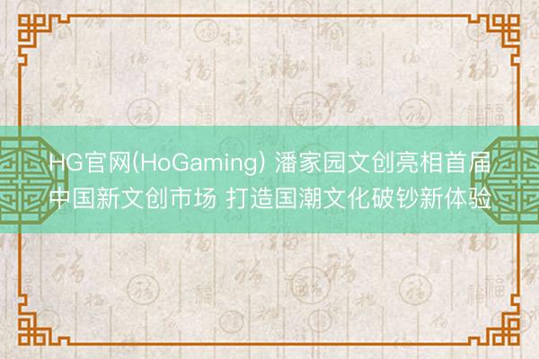 HG官网(HoGaming) 潘家园文创亮相首届中国新文创市场 打造国潮文化破钞新体验