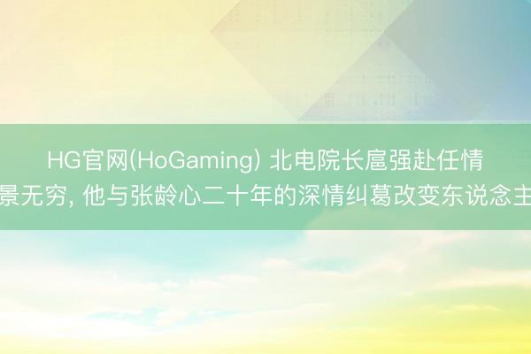 HG官网(HoGaming) 北电院长扈强赴任情景无穷， 他与张龄心二十年的深情纠葛改变东说念主