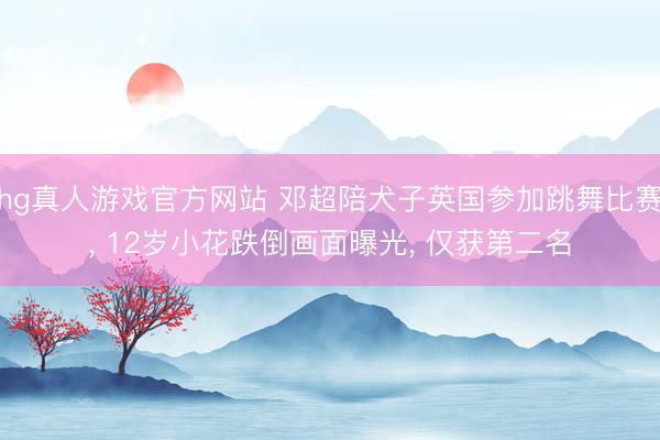 hg真人游戏官方网站 邓超陪犬子英国参加跳舞比赛， 12岁小花跌倒画面曝光， 仅获第二名