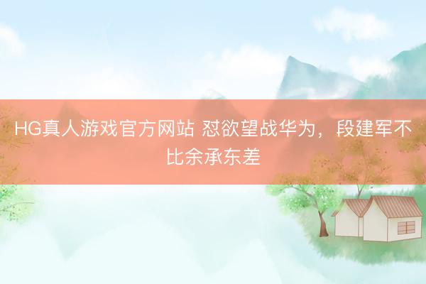 HG真人游戏官方网站 怼欲望战华为，段建军不比余承东差