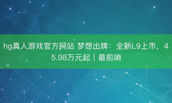 hg真人游戏官方网站 梦想出牌：全新L9上市，45.98万元起｜最前哨