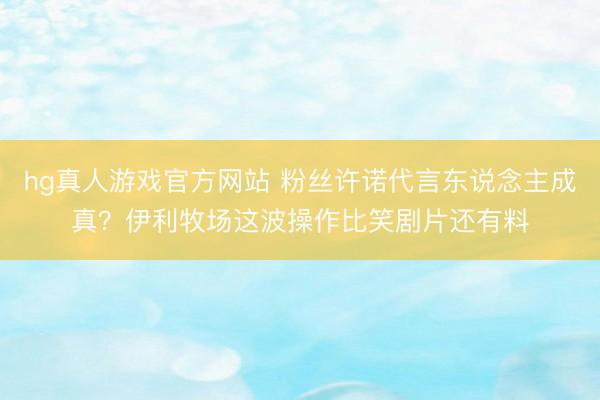 hg真人游戏官方网站 粉丝许诺代言东说念主成真？伊利牧场这波操作比笑剧片还有料