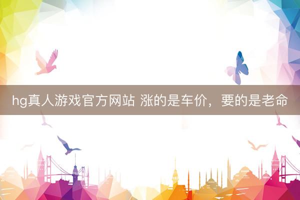 hg真人游戏官方网站 涨的是车价，要的是老命