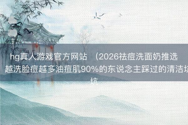 hg真人游戏官方网站 （2026祛痘洗面奶推选）越洗脸痘越多油痘肌90%的东说念主踩过的清洁坑