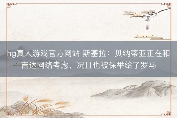 hg真人游戏官方网站 斯基拉:贝纳蒂亚正在和吉达网络考虑,况且也被保举给了罗马