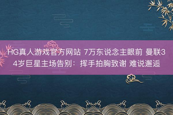HG真人游戏官方网站 7万东说念主眼前 曼联34岁巨星主场告别：挥手拍胸致谢 难说邂逅
