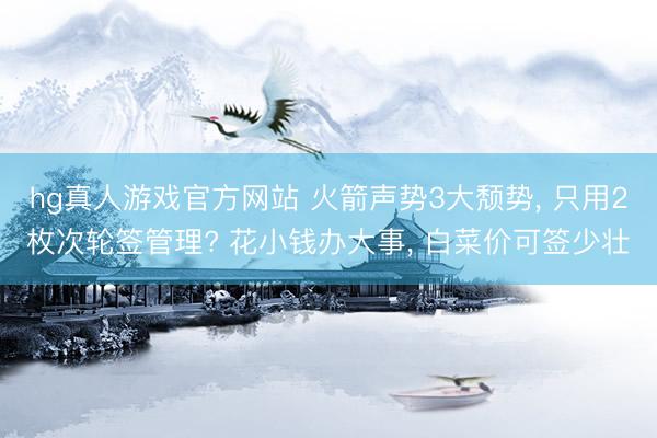 hg真人游戏官方网站 火箭声势3大颓势， 只用2枚次轮签管理? 花小钱办大事， 白菜价可签少壮