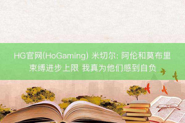 HG官网(HoGaming) 米切尔: 阿伦和莫布里束缚进步上限 我真为他们感到自负