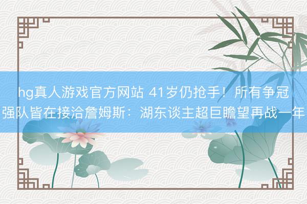 hg真人游戏官方网站 41岁仍抢手！所有争冠强队皆在接洽詹姆斯：湖东谈主超巨瞻望再战一年
