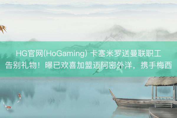 HG官网(HoGaming) 卡塞米罗送曼联职工告别礼物！曝已欢喜加盟迈阿密外洋，携手梅西