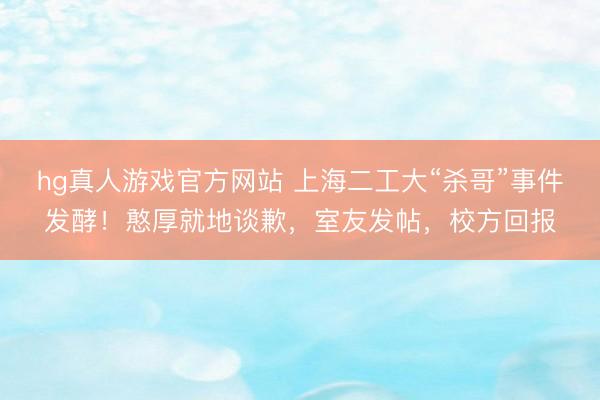 hg真人游戏官方网站 上海二工大“杀哥”事件发酵！憨厚就地谈歉，室友发帖，校方回报