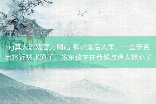 hg真人游戏官方网站 柳州震后大雨，一些安置点将近被水淹了，多东谈主在恭候改造太揪心了