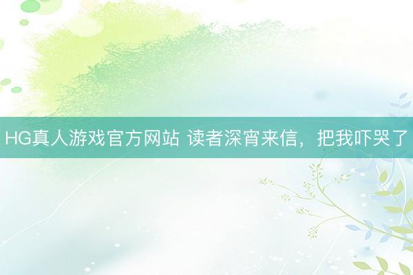 HG真人游戏官方网站 读者深宵来信，把我吓哭了