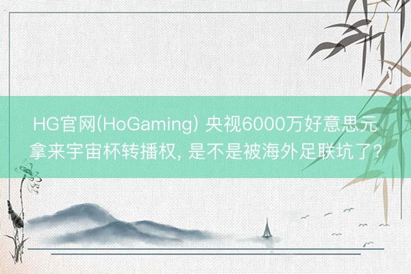 HG官网(HoGaming) 央视6000万好意思元拿来宇宙杯转播权， 是不是被海外足联坑了?