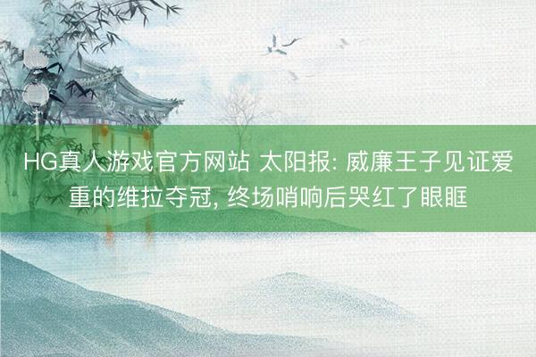 HG真人游戏官方网站 太阳报: 威廉王子见证爱重的维拉夺冠， 终场哨响后哭红了眼眶