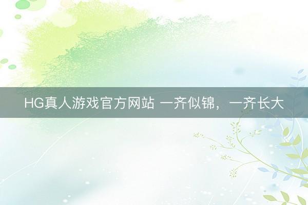 HG真人游戏官方网站 一齐似锦，一齐长大