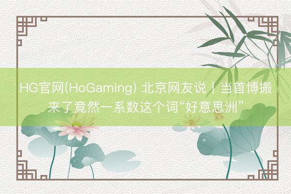 HG官网(HoGaming) 北京网友说丨当首博搬来了竟然一系数这个词“好意思洲”