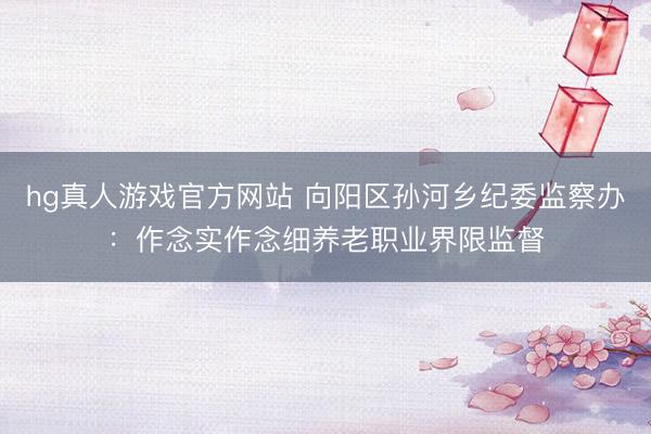 hg真人游戏官方网站 向阳区孙河乡纪委监察办:作念实作念细养老职业界限监督
