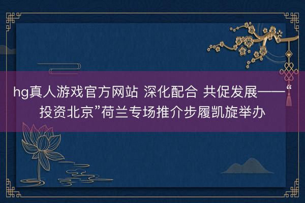 hg真人游戏官方网站 深化配合 共促发展——“投资北京”荷兰专场推介步履凯旋举办