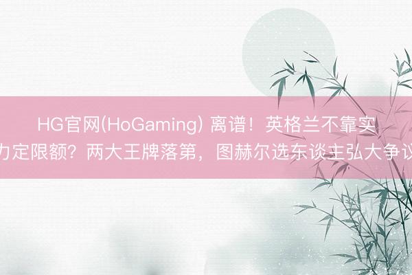 HG官网(HoGaming) 离谱！英格兰不靠实力定限额？两大王牌落第，图赫尔选东谈主弘大争议