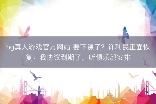 hg真人游戏官方网站 要下课了？许利民正面恢复：我协议到期了，听俱乐部安排