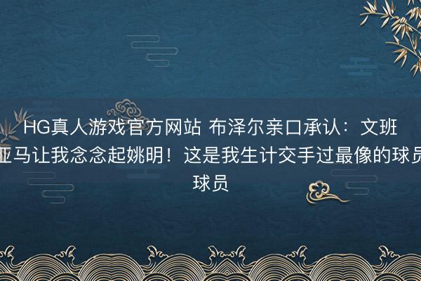 HG真人游戏官方网站 布泽尔亲口承认：文班亚马让我念念起姚明！这是我生计交手过最像的球员